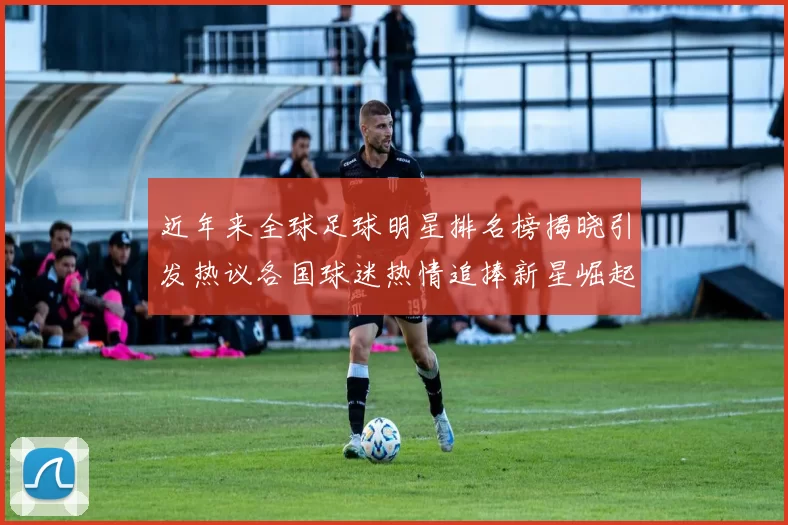 近年来全球足球明星排名榜揭晓引发热议各国球迷热情追捧新星崛起