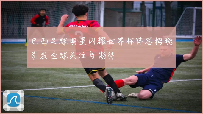 巴西足球明星闪耀世界杯阵容揭晓引发全球关注与期待