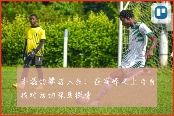 李磊的攀岩人生：在高峰之上与自我对话的深度探索