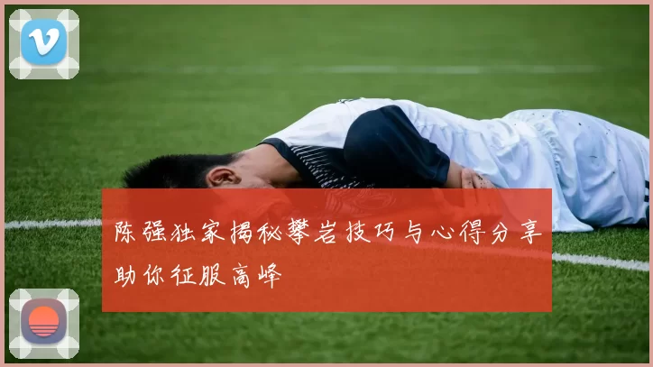 陈强独家揭秘攀岩技巧与心得分享助你征服高峰