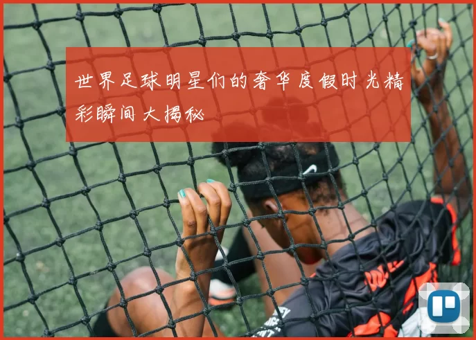 世界足球明星们的奢华度假时光精彩瞬间大揭秘