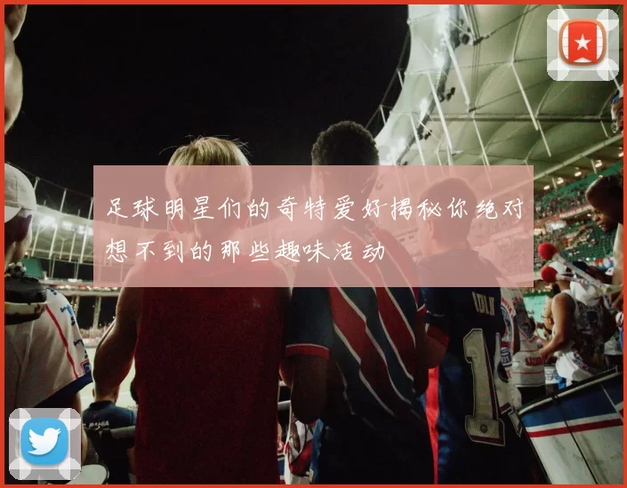 足球明星们的奇特爱好揭秘你绝对想不到的那些趣味活动