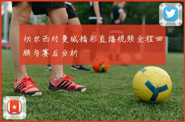 切尔西对曼城精彩直播视频全程回顾与赛后分析
