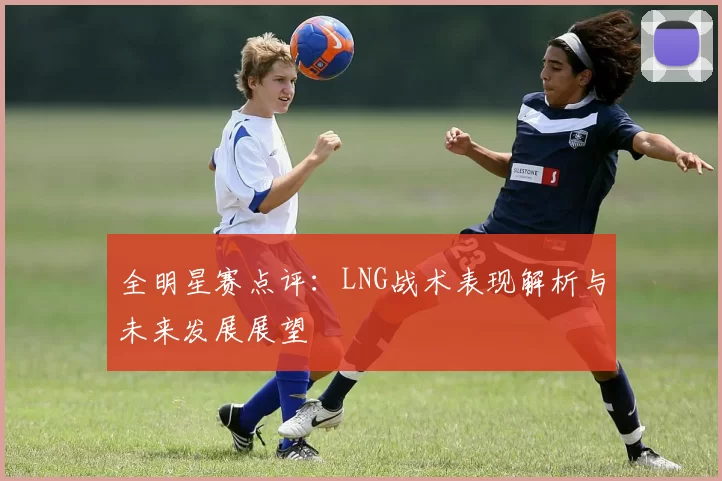 全明星赛点评：LNG战术表现解析与未来发展展望