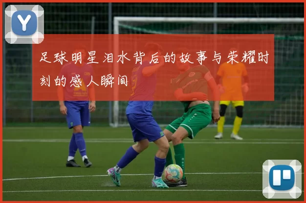 足球明星泪水背后的故事与荣耀时刻的感人瞬间