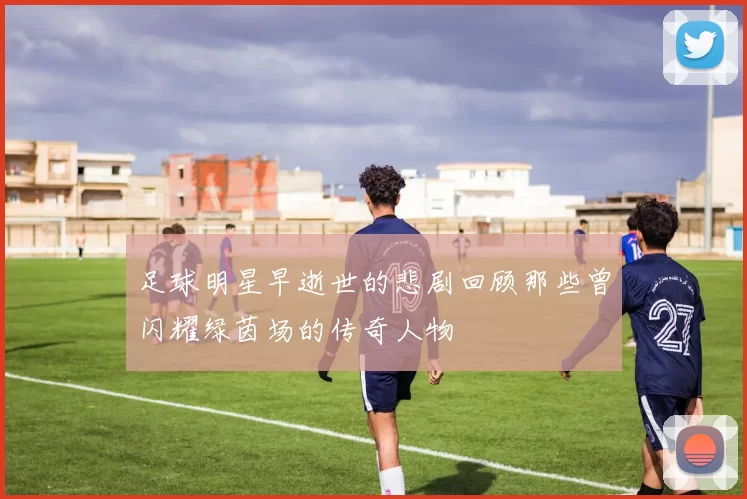 足球明星早逝世的悲剧回顾那些曾闪耀绿茵场的传奇人物