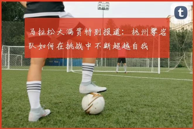 马拉松大满贯特别报道：杭州攀岩队如何在挑战中不断超越自我