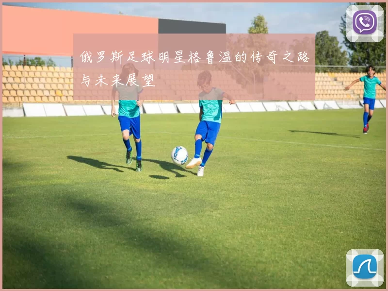 俄罗斯足球明星格鲁温的传奇之路与未来展望