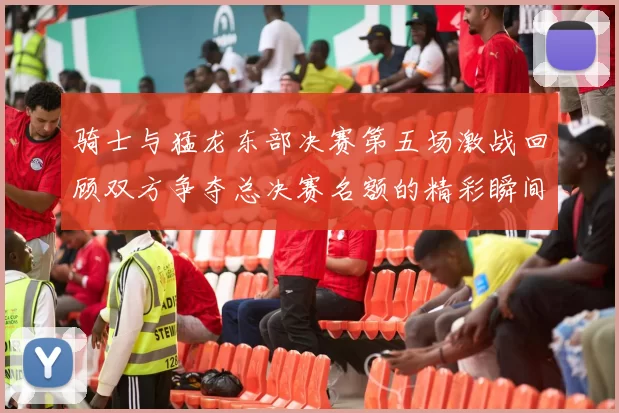 骑士与猛龙东部决赛第五场激战回顾双方争夺总决赛名额的精彩瞬间