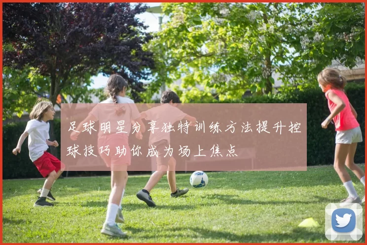 足球明星分享独特训练方法提升控球技巧助你成为场上焦点