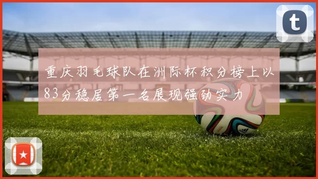重庆羽毛球队在洲际杯积分榜上以83分稳居第一名展现强劲实力
