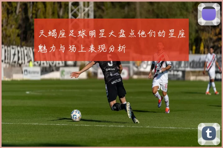 天蝎座足球明星大盘点他们的星座魅力与场上表现分析