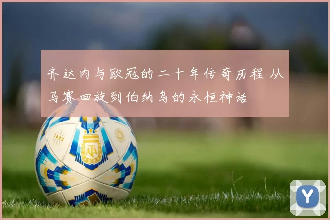 齐达内与欧冠的二十年传奇历程 从马赛回旋到伯纳乌的永恒神话