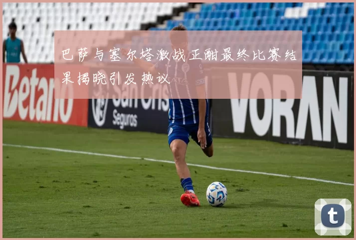 巴萨与塞尔塔激战正酣最终比赛结果揭晓引发热议