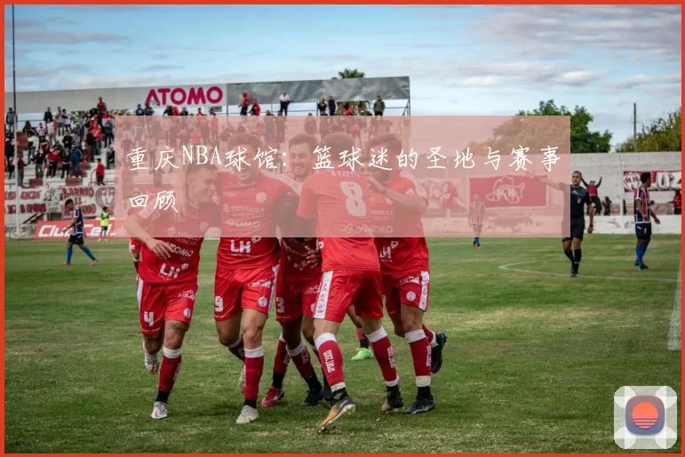 重庆NBA球馆：篮球迷的圣地与赛事回顾