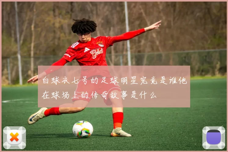 白球衣七号的足球明星究竟是谁他在球场上的传奇故事是什么