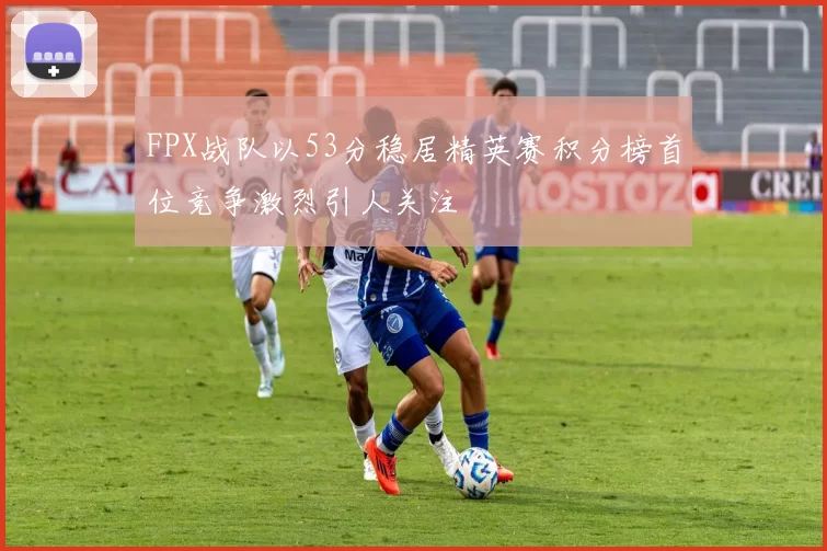 FPX战队以53分稳居精英赛积分榜首位竞争激烈引人关注