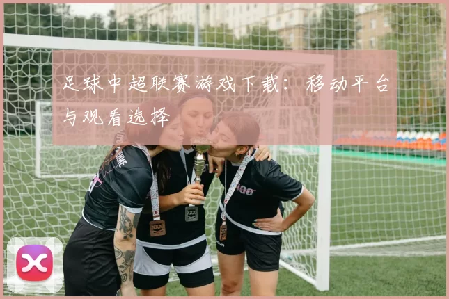 足球中超联赛游戏下载：移动平台与观看选择