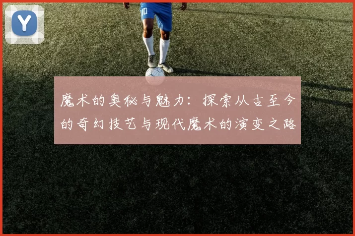 魔术的奥秘与魅力：探索从古至今的奇幻技艺与现代魔术的演变之路