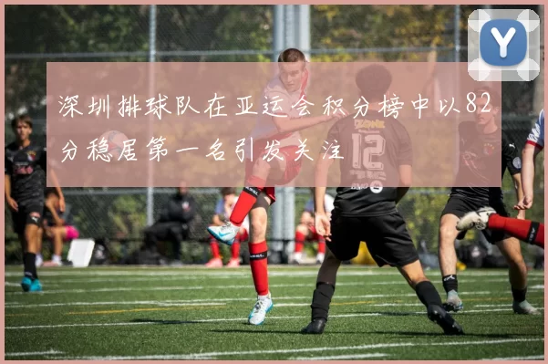 深圳排球队在亚运会积分榜中以82分稳居第一名引发关注