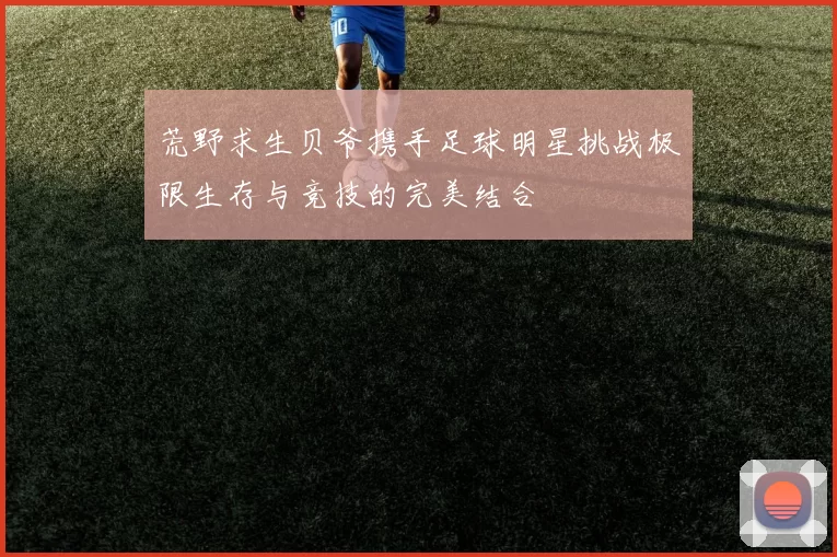 荒野求生贝爷携手足球明星挑战极限生存与竞技的完美结合