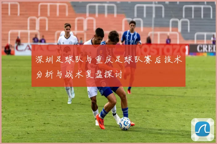 深圳足球队与重庆足球队赛后技术分析与战术复盘探讨