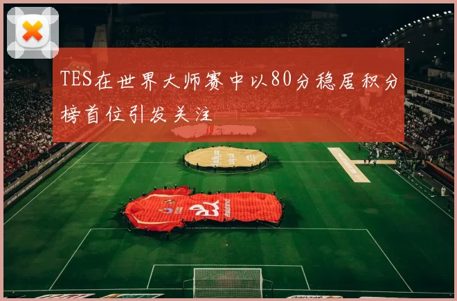 TES在世界大师赛中以80分稳居积分榜首位引发关注