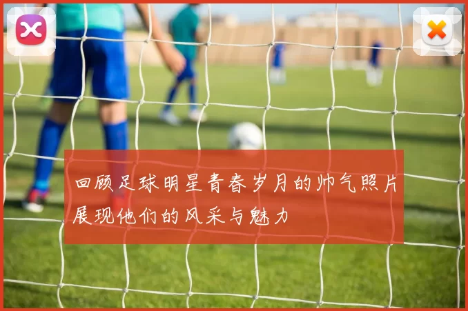 回顾足球明星青春岁月的帅气照片展现他们的风采与魅力