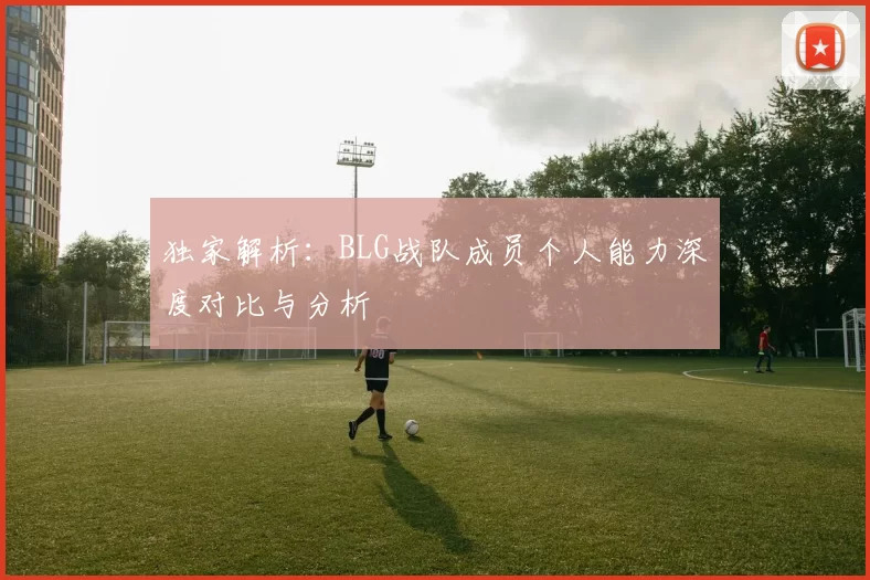 独家解析：BLG战队成员个人能力深度对比与分析