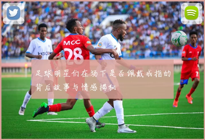 足球明星们在场下是否佩戴戒指的背后故事与情感揭秘