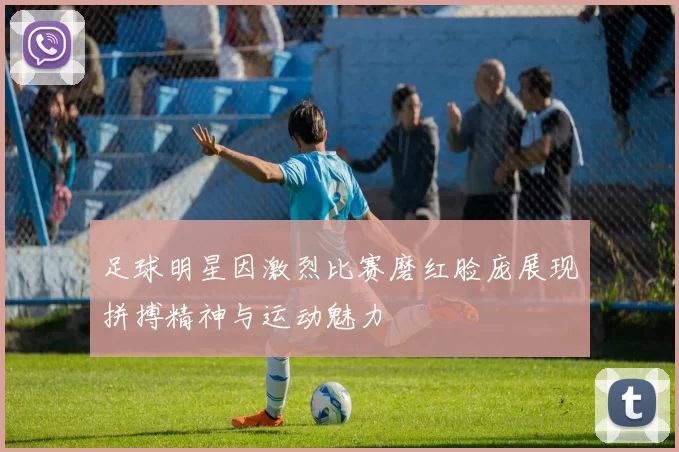 足球明星因激烈比赛磨红脸庞展现拼搏精神与运动魅力
