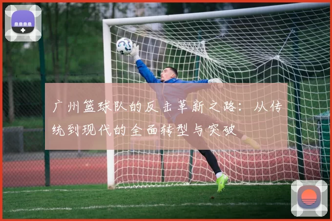 广州篮球队的反击革新之路：从传统到现代的全面转型与突破