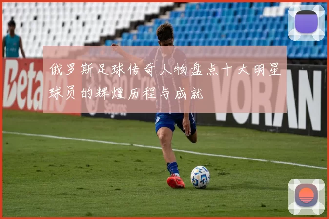 俄罗斯足球传奇人物盘点十大明星球员的辉煌历程与成就