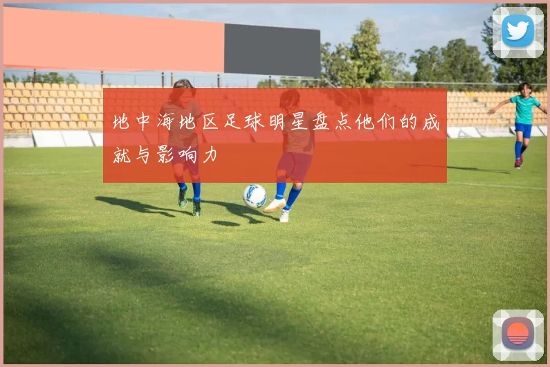 地中海地区足球明星盘点他们的成就与影响力