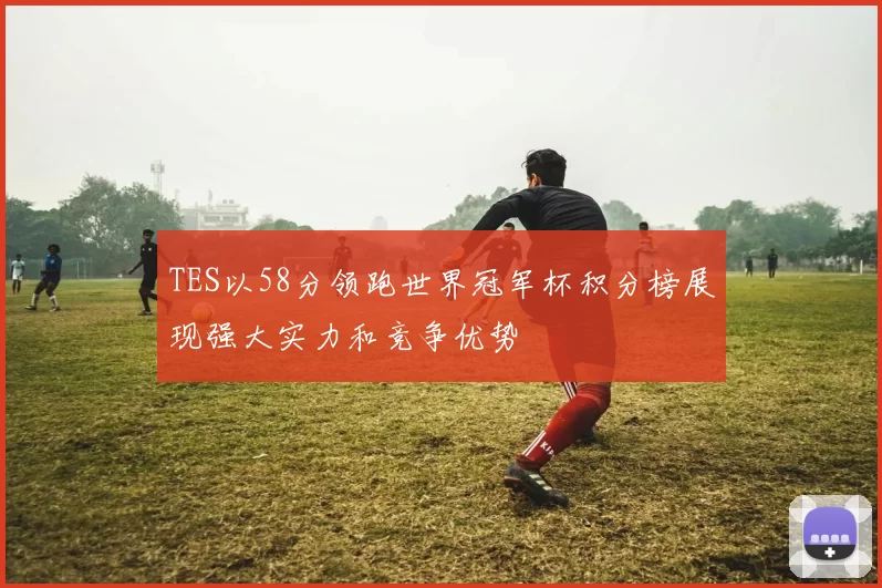 TES以58分领跑世界冠军杯积分榜展现强大实力和竞争优势