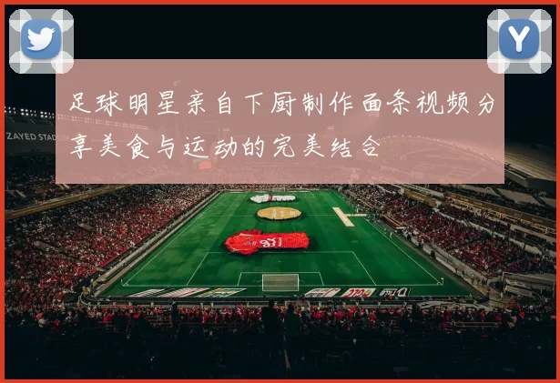 足球明星亲自下厨制作面条视频分享美食与运动的完美结合