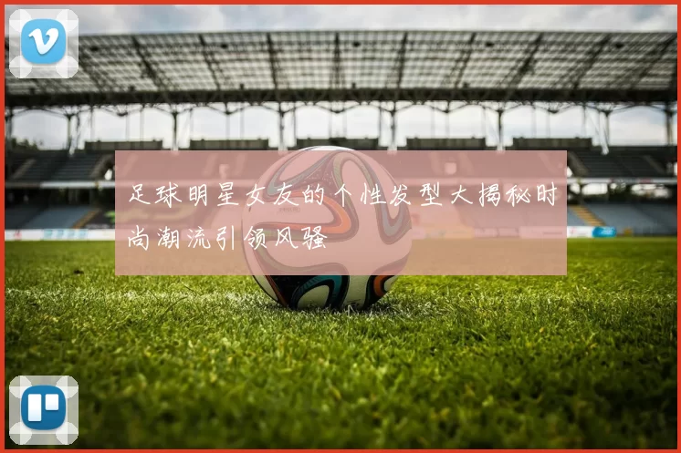 足球明星女友的个性发型大揭秘时尚潮流引领风骚