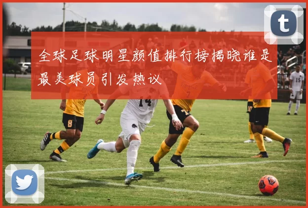 全球足球明星颜值排行榜揭晓谁是最美球员引发热议