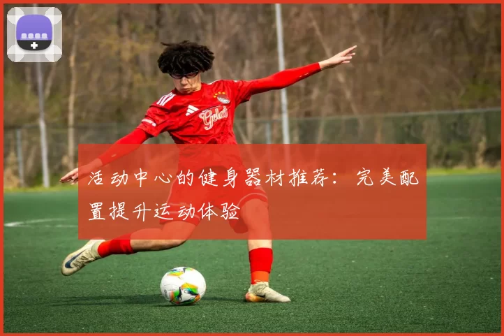 活动中心的健身器材推荐：完美配置提升运动体验