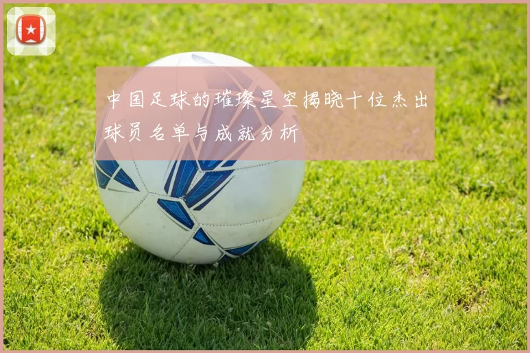 中国足球的璀璨星空揭晓十位杰出球员名单与成就分析