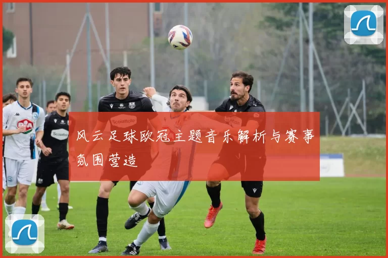 风云足球欧冠主题音乐解析与赛事氛围营造