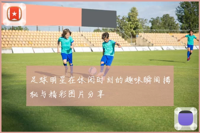 足球明星在休闲时刻的趣味瞬间揭秘与精彩图片分享