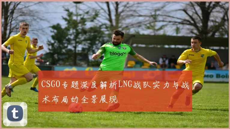 CSGO专题深度解析LNG战队实力与战术布局的全景展现