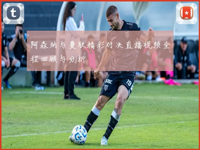 阿森纳与曼联精彩对决直播视频全程回顾与分析
