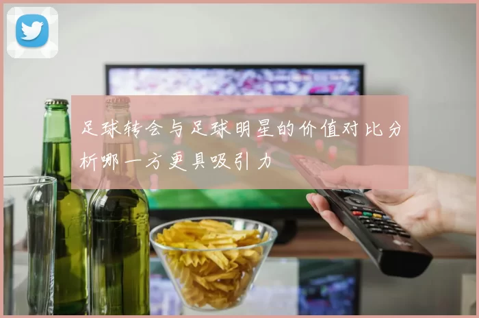 足球转会与足球明星的价值对比分析哪一方更具吸引力