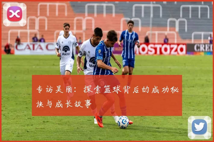 专访吴丽：探索篮球背后的成功秘诀与成长故事