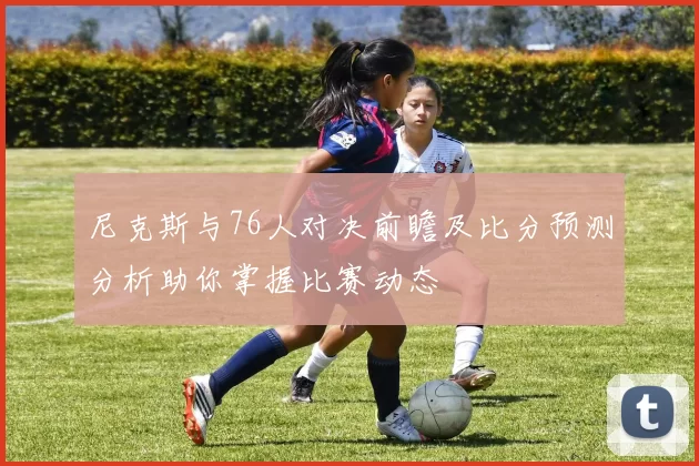 尼克斯与76人对决前瞻及比分预测分析助你掌握比赛动态