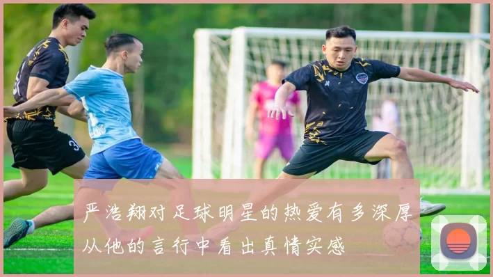 严浩翔对足球明星的热爱有多深厚从他的言行中看出真情实感
