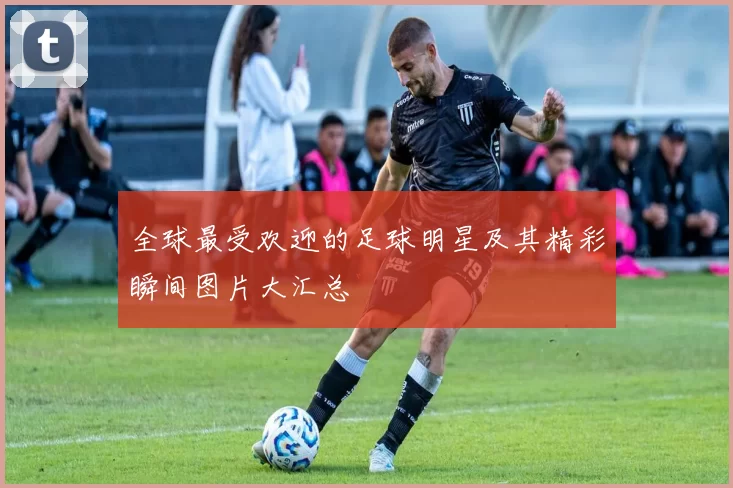 全球最受欢迎的足球明星及其精彩瞬间图片大汇总
