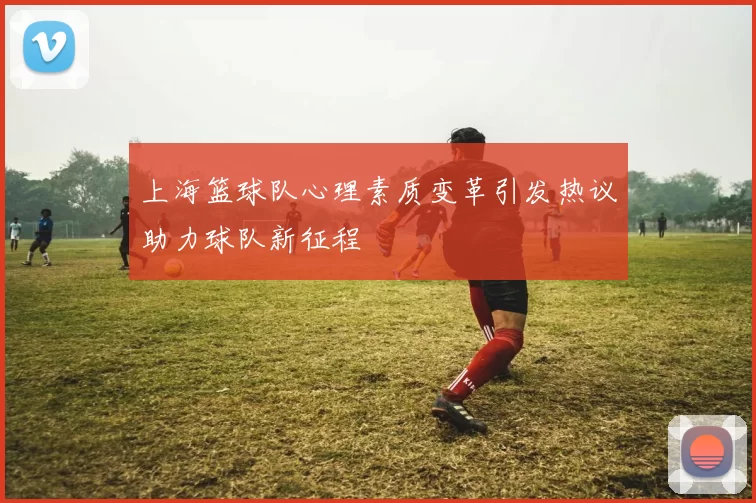 上海篮球队心理素质变革引发热议助力球队新征程